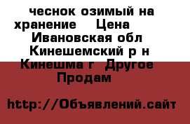 чеснок озимый на хранение  › Цена ­ 200 - Ивановская обл., Кинешемский р-н, Кинешма г. Другое » Продам   